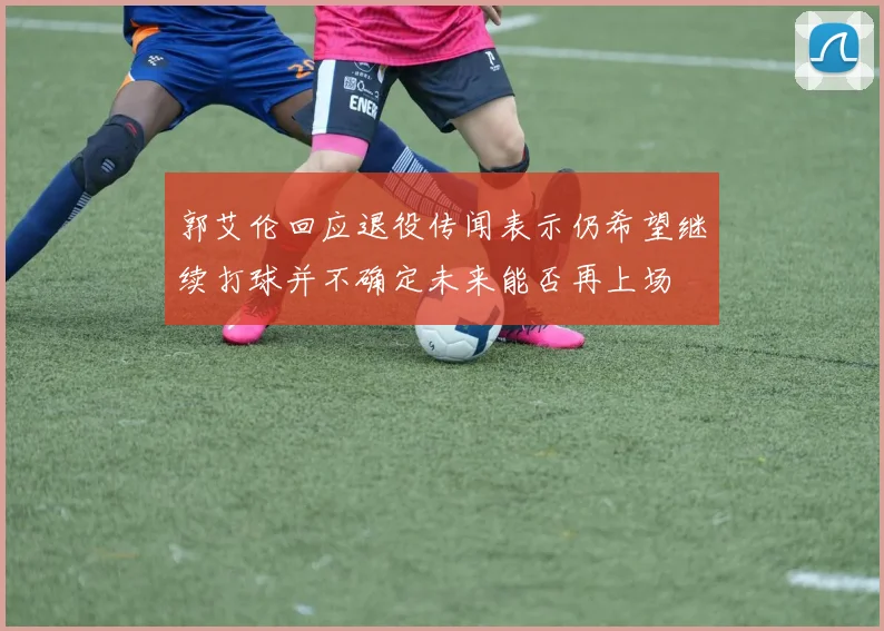 郭艾伦回应退役传闻表示仍希望继续打球并不确定未来能否再上场