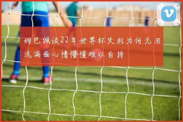 姆巴佩谈22年世界杯失利为何无泪流满面心情懵懂难以自持