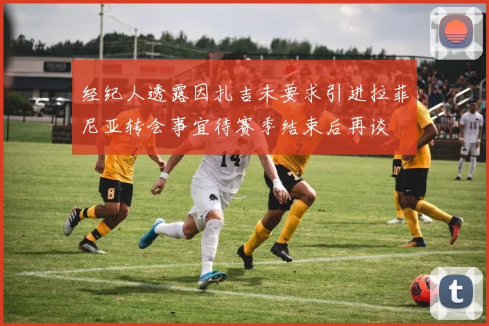 经纪人透露因扎吉未要求引进拉菲尼亚转会事宜待赛季结束后再谈