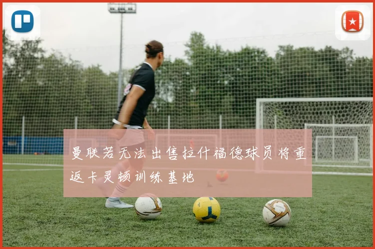 曼联若无法出售拉什福德球员将重返卡灵顿训练基地