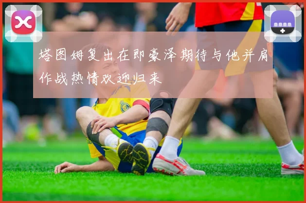 塔图姆复出在即豪泽期待与他并肩作战热情欢迎归来