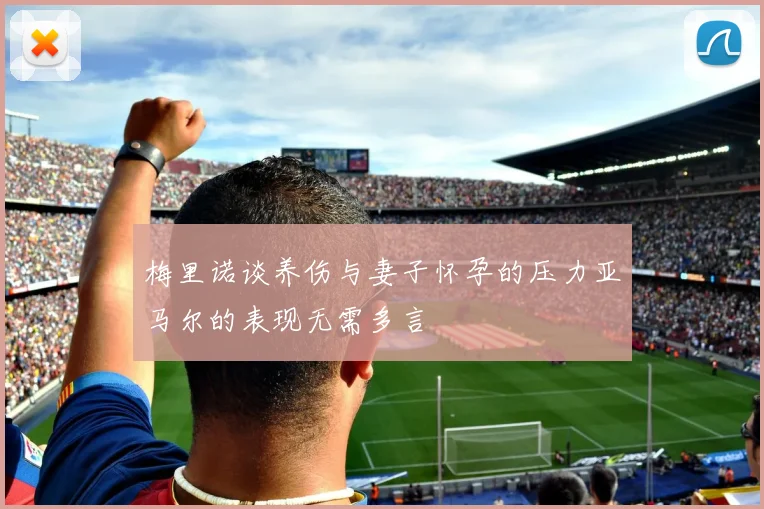 梅里诺谈养伤与妻子怀孕的压力亚马尔的表现无需多言