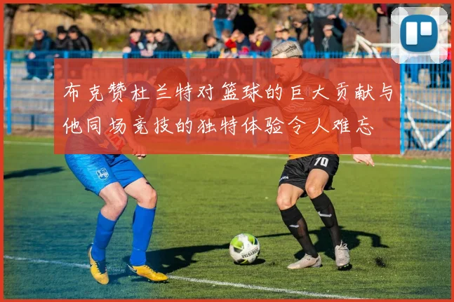 布克赞杜兰特对篮球的巨大贡献与他同场竞技的独特体验令人难忘