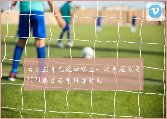 马竞五年无冠回顾上一次夺冠竟是2021赛季西甲辉煌时刻