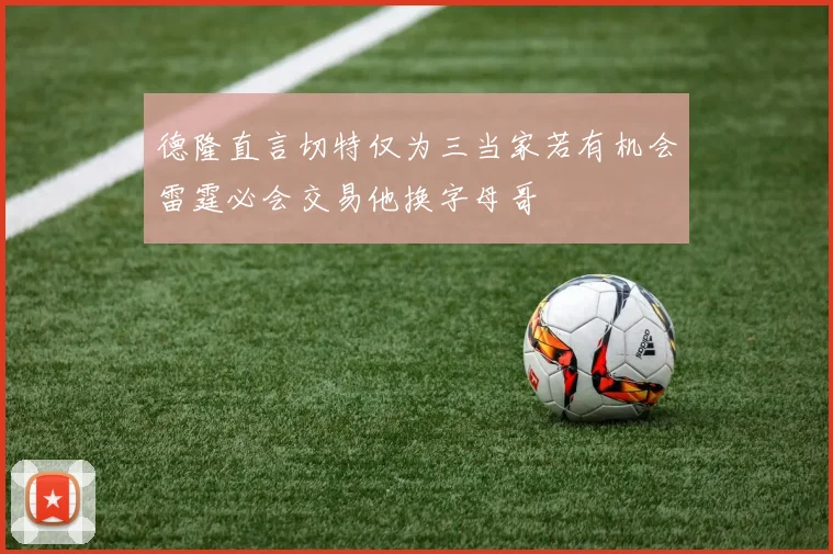 德隆直言切特仅为三当家若有机会雷霆必会交易他换字母哥