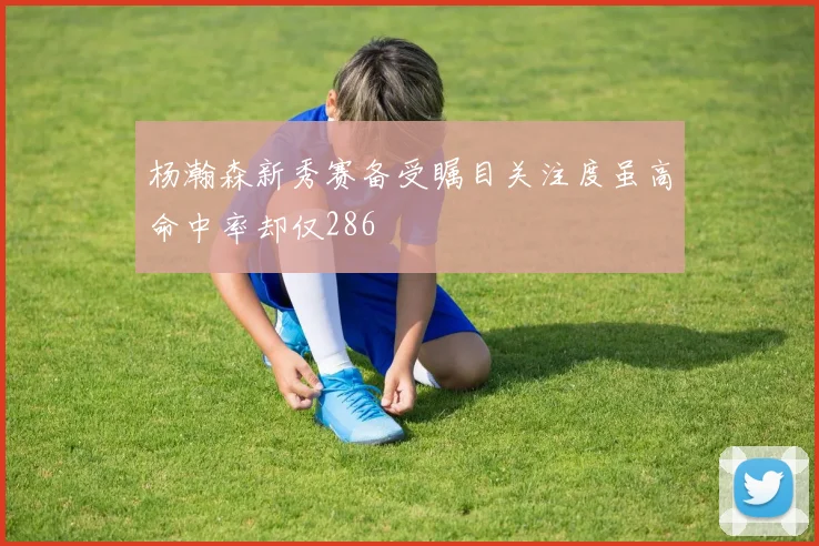杨瀚森新秀赛备受瞩目关注度虽高命中率却仅286
