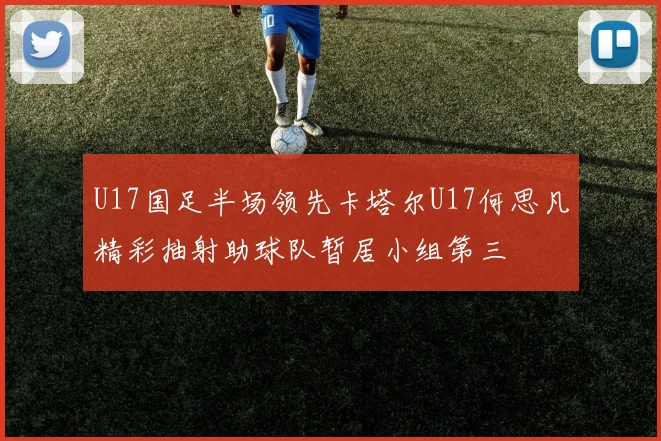 U17国足半场领先卡塔尔U17何思凡精彩抽射助球队暂居小组第三