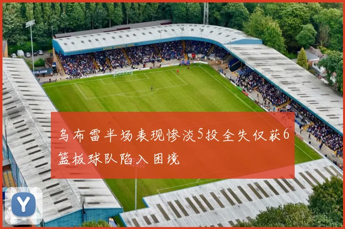 乌布雷半场表现惨淡5投全失仅获6篮板球队陷入困境