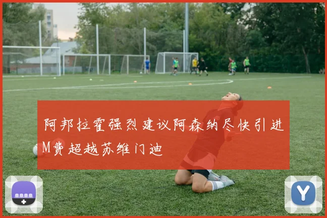 阿邦拉霍强烈建议阿森纳尽快引进M费超越苏维门迪