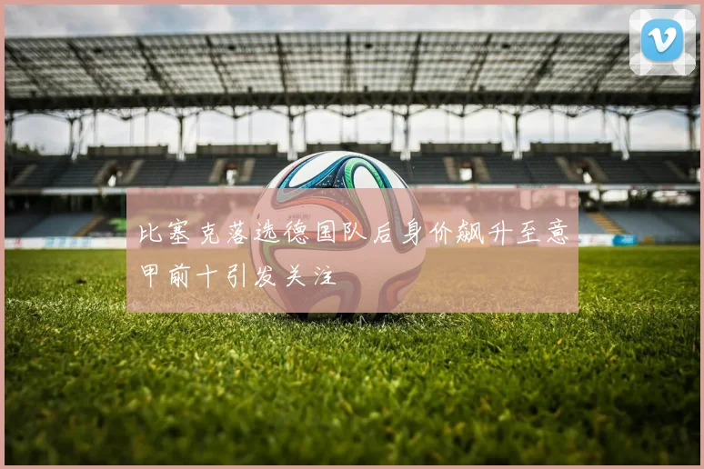 比塞克落选德国队后身价飙升至意甲前十引发关注