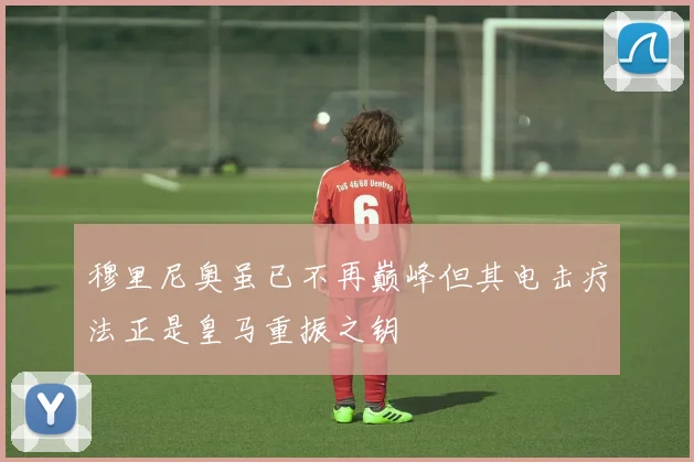 穆里尼奥虽已不再巅峰但其电击疗法正是皇马重振之钥